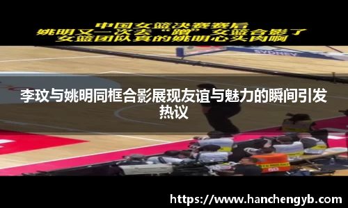 李玟与姚明同框合影展现友谊与魅力的瞬间引发热议