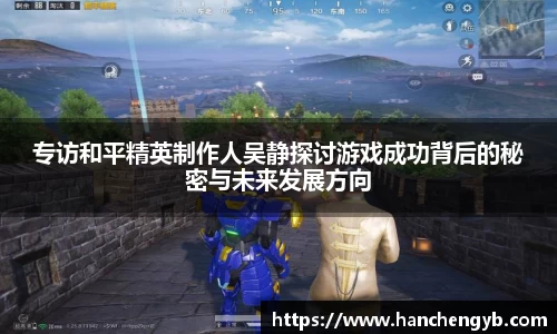 专访和平精英制作人吴静探讨游戏成功背后的秘密与未来发展方向